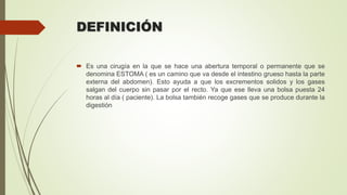 DEFINICIÓN
 Es una cirugía en la que se hace una abertura temporal o permanente que se
denomina ESTOMA ( es un camino que va desde el intestino grueso hasta la parte
externa del abdomen). Esto ayuda a que los excrementos solidos y los gases
salgan del cuerpo sin pasar por el recto. Ya que ese lleva una bolsa puesta 24
horas al día ( paciente). La bolsa también recoge gases que se produce durante la
digestión
 