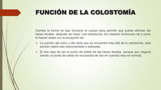 FUNCIÓN DE LA COLOSTOMÍA
Cambia la forma en que funciona el cuerpo para permitir que pueda eliminar las
heces fecales, después de hacer una colostomía, los intestino funcionara tal y como
lo hacían antes con la excepción de:
 La porción del colon y del recto que se encuentra mas allá de la colostomía, esta
porción habrá sido desconectada o extirpada.
 El ano deja de ser el punto de salida de las heces fecales, aunque aun seguirá
siendo un punto de salida de mucosidad de vez en cuando( esto es normal).
 