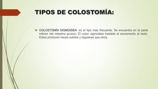 TIPOS DE COLOSTOMÍA:
 COLOSTOMÍA SIGMOIDEA: es el tipo mas frecuente. Se encuentra en la parte
inferior del intestino grueso. El colon sigmoidea traslada el excremento al recto.
Estos producen heces solidos y regulares que otros.
 