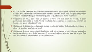  COLOSTOMÍA TRANSVERSO: el colon transversal cruza por la parte superior del abdomen.
En esta área, las heces normalmente son blandas. Se debe a que solo una pequeña porción
del colon ha absorbido agua del material que no se puede digerir. Tiene 3 versiones
1. Colostomía en ASA: este crea un estoma a través del cual salen las heces, el colon
permanece conectado al recto. Como resultado, las personas en ocasiones, eliminan las
heces o los gases a través del recto.
2. Colostomía de boca única: esta cirugía extirpa el colon por debajo de la colostomía, incluido el
recto y la apertura anal( permanente).
3. Colostomía de doble boca: este divide el colon en 2 extremos que forman estomas separados,
las heces salen por uno de los estomas. El moco fabricado por el colon sale por el otro. Este
tipo de colostomía transversa es la menos frecuente.
 