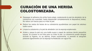 CURACIÓN DE UNA HERIDA
COLOSTOMIZADA.
 Despegar el adhesivo de arriba hacia abajo, sosteniendo la piel de alrededor de la
colostomía con suavidad, hasta desprender completamente el dispositivo( bolsa).
No retirar con fuerza para no irritar la piel.
 Retirar los restos de heces de su colostomía ayudándose con papel de celuloso
toalla suave.
 Limpie la colostomía y la piel de alrededor con la esponja enjabonado.
 Aclare y seque la piel con una toalla suave o papel de celulosa dando pequeños
toques. Al curarse no se frote para no irritar la piel. La colostomía puede sangrar
durante la higiene, no se alarme, limpie suavemente, si persiste el sangrado
presione ligeramente con la esponja humedecida con agua fría.
 