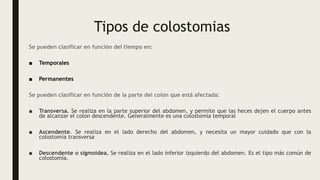 Tipos de colostomias
Se pueden clasificar en función del tiempo en:
■ Temporales
■ Permanentes
Se pueden clasificar en función de la parte del colon que está afectada:
■ Transversa. Se realiza en la parte superior del abdomen, y permite que las heces dejen el cuerpo antes
de alcanzar el colon descendente. Generalmente es una colostomía temporal
■ Ascendente. Se realiza en el lado derecho del abdomen, y necesita un mayor cuidado que con la
colostomía transversa
■ Descendente o sigmoidea. Se realiza en el lado inferior izquierdo del abdomen. Es el tipo más común de
colostomía.
 