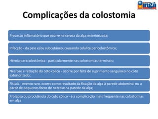 Exemplos de Indicações
Desvio do trânsito fecal em intervenções cirúrgicas para
tratamento de ferimentos anorretocólicos;
Desvio do trânsito fecal quando há obstruções do cólon
terminal ocasionados por imperfuração anal, neoplasias
ou processos inflamatórios;
Como paliativo nos casos de neoplasia inoperável do cólon
distal com obstrução do mesmo;
 