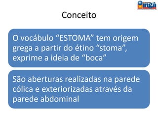 Conceito
O vocábulo “ESTOMA” tem origem grega a
partir do étino “stoma”, exprime a ideia de
“boca”
Os estomas do segmento distal do intestino
delgado (íleo) são denominados ileostomias
e os do intestino grosso são as colostomias.
 