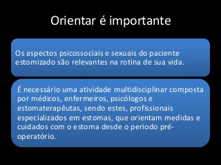 Orientar é importante
Os aspectos psicossociais e sexuais do paciente
estomizado são relevantes na rotina de sua vida.
É necessário uma atividade multidisciplinar composta
por médicos, enfermeiros, psicólogos e
estomaterapêutas, sendo estes, profissionais
especializados em estomas, que orientam medidas e
cuidados com o estoma desde o período pré-
operatório.
 