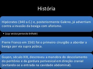 História
Hipócrates (340 a.C.) e, posteriormente Galeno, já advertiam
contra a invasão da bexiga com aforismo.
• (cuy vesica persecta lethale)
Pierre Franco em 1561 foi o primeiro cirurgião a abordar a
bexiga por via supra púbica.
Guyon, século XIX, descreveu a manobra do descolamento
do peritônio e da gordura perivesical em direção cranial
(evitando-se a entrada na cavidade abdominal).
 