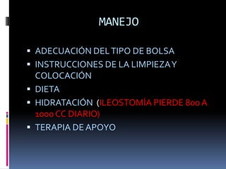 MANEJO

 ADECUACIÓN DEL TIPO DE BOLSA
 INSTRUCCIONES DE LA LIMPIEZA Y
  COLOCACIÓN
 DIETA
 HIDRATACIÓN (ILEOSTOMÍA PIERDE 800 A
  1000 CC DIARIO)
 TERAPIA DE APOYO
 