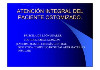 ATENCIÓN INTEGRAL DEL
PACIENTE OSTOMIZADO.


    PRISCILA DE LEÓN SUAREZ.
     LOURDES JORGE MONZON.
(ENFERMERAS DE CIRUGÍA GENERAL
 DIGESTIVA.COMPLEJO HOSPITALARIO MATERNO
 INSULAR)
 