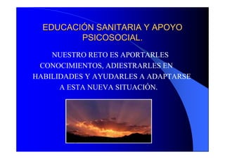 EDUCACIÓN SANITARIA Y APOYO
         PSICOSOCIAL.
    NUESTRO RETO ES APORTARLES
 CONOCIMIENTOS, ADIESTRARLES EN
HABILIDADES Y AYUDARLES A ADAPTARSE
      A ESTA NUEVA SITUACIÓN.
 