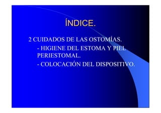 ÍNDICE.
2 CUIDADOS DE LAS OSTOMÍAS.
   - HIGIENE DEL ESTOMA Y PIEL
   PERIESTOMAL.
   - COLOCACIÓN DEL DISPOSITIVO.
 
