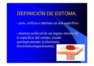 DEFINICIÓN DE ESTOMA.
- poro, orificio o abertura en una superficie.

- abertura artificial de un órgano interno en
la superficie del cuerpo, creada
quirúrgicamente; (colostomía,
ileostomía,traqueostomía).
 