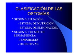 CLASIFICACIÓN DE LAS
       OSTOMÍAS.
hSEGÚN SU FUNCIÓN:
   - ESTOMA DE NUTRICIÓN.
   - ESTOMA DE ELIMINACIÓN.
hSEGÚN SU TIEMPO DE
 PERMANENCIA:
   -TEMPORALES
   - DEFINITIVAS.
 
