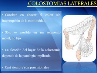 COLOSTOMIAS LATERALES
• Consiste en abocar el colon sin
interrupción de la continuidad.
• Sólo es posible en un segmento
móvil, no fijo
• La elección del lugar de la colostomía
depende de la patología implicada
• Casi siempre son provisionales
 