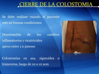 CIERRE DE LA COLOSTOMIA
Se debe realizar cuando el paciente
este en buenas condiciones
Disminución de los cambios
inflamatorios y cicatriciales
aprox entre 1 a 3meses
Colostomías en asa, sigmoidea o
transversa, luego de 10 a 12 sem
 