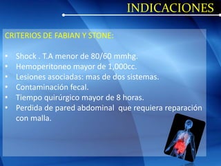 INDICACIONES
CRITERIOS DE FABIAN Y STONE:
• Shock . T.A menor de 80/60 mmhg.
• Hemoperitoneo mayor de 1,000cc.
• Lesiones asociadas: mas de dos sistemas.
• Contaminación fecal.
• Tiempo quirúrgico mayor de 8 horas.
• Perdida de pared abdominal que requiera reparación
con malla.
 