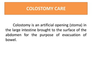 COLOSTOMY CARE
Colostomy is an artificial opening (stoma) in
the large intestine brought to the surface of the
abdomen for the purpose of evacuation of
bowel.

 