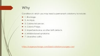 Why
Conditions in which you may need a permanent colostomy to include:
 1. Blockage.
 2. An injury.
 3. Colorectal cancer.
 4. Colonic Polyps.
 5. Imperforate anus or other birth defects.
 6. Irritable bowel syndrome.
 7. Ulcerative colitis.
https://surgeryxchange.com/best/colostomy-surgery-cost
 