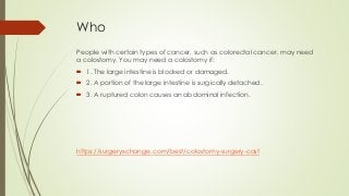 Who
People with certain types of cancer, such as colorectal cancer, may need
a colostomy. You may need a colostomy if:
 1. The large intestine is blocked or damaged.
 2. A portion of the large intestine is surgically detached.
 3. A ruptured colon causes an abdominal infection.
https://surgeryxchange.com/best/colostomy-surgery-cost
 