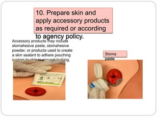 10. Prepare skin and
apply accessory products
as required or according
to agency policy.
Accessory products may include
stomahesive paste, stomahesive
powder, or products used to create
a skin sealant to adhere pouching
system to skin to prevent leaking.
Stoma
paste
 