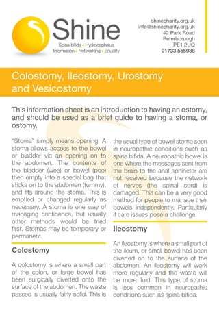 shinecharity.org.uk
                                                   info@shinecharity.org.uk
                                                             42 Park Road
                                                             Peterborough
                                                                 PE1 2UQ
                                                            01733 555988




Colostomy, Ileostomy, Urostomy
and Vesicostomy
This information sheet is an introduction to having an ostomy,
and should be used as a brief guide to having a stoma, or
ostomy.

“Stoma” simply means opening. A           the usual type of bowel stoma seen
stoma allows access to the bowel          in neuropathic conditions such as
or bladder via an opening on to           spina bifida. A neuropathic bowel is
the abdomen. The contents of              one where the messages sent from
the bladder (wee) or bowel (poo)          the brain to the anal sphincter are
then empty into a special bag that        not received because the network
sticks on to the abdomen (tummy),         of nerves (the spinal cord) is
and fits around the stoma. This is        damaged. This can be a very good
emptied or changed regularly as           method for people to manage their
necessary. A stoma is one way of          bowels independently. Particularly
managing continence, but usually          if care issues pose a challenge.
other methods would be tried
first. Stomas may be temporary or         Ileostomy
permanent.
                                          An ileostomy is where a small part of
Colostomy                                 the ileum, or small bowel has been
                                          diverted on to the surface of the
A colostomy is where a small part         abdomen. An ileostomy will work
of the colon, or large bowel has          more regularly and the waste will
been surgically diverted onto the         be more fluid. This type of stoma
surface of the abdomen. The waste         is less common in neuropathic
passed is usually fairly solid. This is   conditions such as spina bifida.
 
