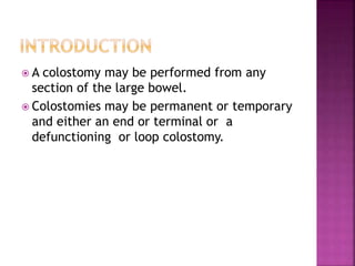 A colostomy may be performed from any
section of the large bowel.
 Colostomies may be permanent or temporary
and either an end or terminal or a
defunctioning or loop colostomy.
 