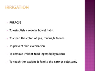 • PURPOSE
• To establish a regular bowel habit
• To clean the colon of gas, mucus,& faeces
• To prevent skin excoriation
• To remove irritant food ingested bypatient
• To teach the patient & family the care of colostomy
 