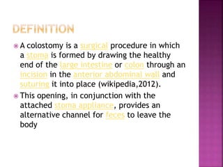  A colostomy is a surgical procedure in which
a stoma is formed by drawing the healthy
end of the large intestine or colon through an
incision in the anterior abdominal wall and
suturing it into place (wikipedia,2012).
 This opening, in conjunction with the
attached stoma appliance, provides an
alternative channel for feces to leave the
body
 