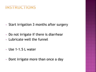 • Start irrigation 3 months after surgery
• Do not irrigate if there is diarrhear
• Lubricate well the funnel
• Use 1-1.5 L water
• Dont irrigate more than once a day
 