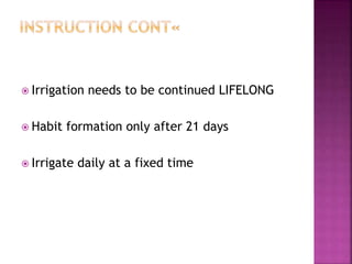  Irrigation needs to be continued LIFELONG
 Habit formation only after 21 days
 Irrigate daily at a fixed time
 