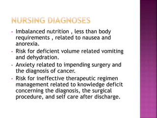 • Imbalanced nutrition , less than body
requirements , related to nausea and
anorexia.
• Risk for deficient volume related vomiting
and dehydration.
• Anxiety related to impending surgery and
the diagnosis of cancer.
• Risk for ineffective therapeutic regimen
management related to knowledge deficit
concerning the diagnosis, the surgical
procedure, and self care after discharge.
 
