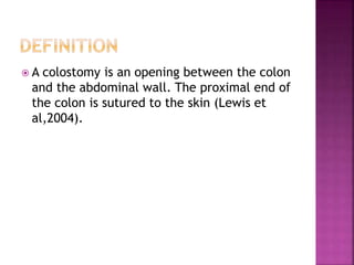  A colostomy is an opening between the colon
and the abdominal wall. The proximal end of
the colon is sutured to the skin (Lewis et
al,2004).
 