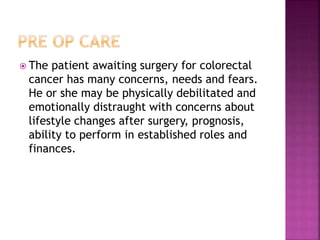 The patient awaiting surgery for colorectal
cancer has many concerns, needs and fears.
He or she may be physically debilitated and
emotionally distraught with concerns about
lifestyle changes after surgery, prognosis,
ability to perform in established roles and
finances.
 
