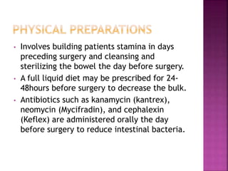 • Involves building patients stamina in days
preceding surgery and cleansing and
sterilizing the bowel the day before surgery.
• A full liquid diet may be prescribed for 24-
48hours before surgery to decrease the bulk.
• Antibiotics such as kanamycin (kantrex),
neomycin (Mycifradin), and cephalexin
(Keflex) are administered orally the day
before surgery to reduce intestinal bacteria.
 