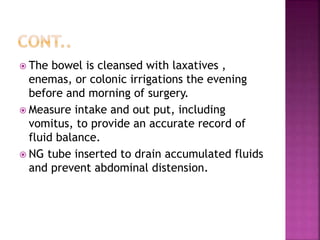  The bowel is cleansed with laxatives ,
enemas, or colonic irrigations the evening
before and morning of surgery.
 Measure intake and out put, including
vomitus, to provide an accurate record of
fluid balance.
 NG tube inserted to drain accumulated fluids
and prevent abdominal distension.
 