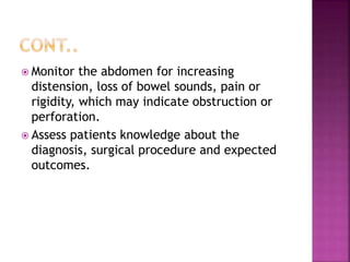  Monitor the abdomen for increasing
distension, loss of bowel sounds, pain or
rigidity, which may indicate obstruction or
perforation.
 Assess patients knowledge about the
diagnosis, surgical procedure and expected
outcomes.
 