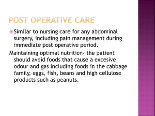  Similar to nursing care for any abdominal
surgery, including pain management during
immediate post operative period.
Maintaining optimal nutrition- the patient
should avoid foods that cause a excesive
odour and gas including foods in the cabbage
family, eggs, fish, beans and high cellulose
products such as peanuts.
 