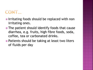  Irritating foods should be replaced with non
irritating ones.
 The patient should identify foods that cause
diarrhea, e.g. fruits, high fibre foods, soda,
coffee, tea or carbonated drinks.
 Patients should be taking at least two liters
of fluids per day
 