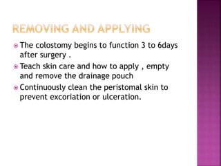  The colostomy begins to function 3 to 6days
after surgery .
 Teach skin care and how to apply , empty
and remove the drainage pouch
 Continuously clean the peristomal skin to
prevent excoriation or ulceration.
 