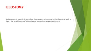 ILEOSTOMY
An ileostomy is a surgical procedure that creates an opening in the abdominal wall to
divert the small intestine’s(ileum)waste output into an external pouch
 