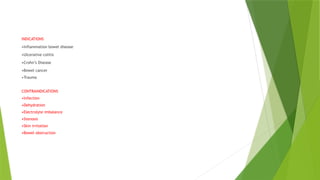 INDICATIONS
•Inflammation bowel disease
•Ulcerative colitis
•Crohn’s Disease
•Bowel cancer
•Trauma
CONTRAINDICATIONS
•Infection
•Dehydration
•Electrolyte imbalance
•Stenosis
•Skin irritation
•Bowel obstruction
 