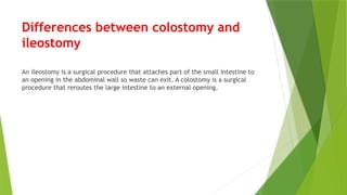 Differences between colostomy and
ileostomy
An ileostomy is a surgical procedure that attaches part of the small intestine to
an opening in the abdominal wall so waste can exit. A colostomy is a surgical
procedure that reroutes the large intestine to an external opening.
 