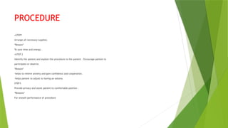 PROCEDURE
•STEP1
Arrange all necessary supplies.
*Reason*
To save time and energy .
•STEP 2
Identify the patient and explain the procedure to the patient . Encourage patient to
participate or observe.
*Reason*
-helps to relieve anxiety and gain confidence and cooperation.
-helps patient to adjust to having an ostomy
STEP3
Provide privacy and assist patient to comfortable position .
*Reasons*
For smooth performance of procedure
 
