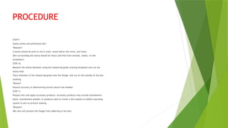 PROCEDURE
STEP 9
Assess stoma and peristomal skin
*Reasons*
A stoma should be pink to red in color, raised above skin level, and moist.
Skin surrounding the stoma should be intact and free from wounds, rashes, or skin
breakdown.
STEP 10
Measure the stoma diameter using the measuring guide (tracing template) and cut out
stoma hole.
Trace diameter of the measuring guide onto the flange, and cut on the outside of the pen
marking.
*Reason*
Ensures accuracy in determining correct pouch size needed
STEP 11
Prepare skin and apply accessory products. Accessory products may include stomahesive
paste, stomahesive powder, or products used to create a skin sealant to adhere pouching
system to skin to prevent leaking.
*Reasons*
Wet skin will prevent the flange from adhering to the skin.
 