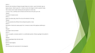 STEP 12
Remove inner backing on flange and apply flange over stoma. Leave the border tape on.
Apply pressure. Hold in place for 1 minute to warm the flange to meld to patient’s body.
Then remove outer border backing and press gently to create seal.
*If rod is in situ, carefully move rod back and forth but do not pull up on rod.
*Reason*
To prevent irritation to skin
STEP 13
Apply the ostomy bag. Attach the clip to the bottom of the bag.
*Reason*
This step prevents the effluent from soiling the patient or bed.
STEP 14
Hold palm of hand over ostomy pouch for 2 minutes to assist with appliance adhering to
skin.
*Reason*
The flange is heat activated.
STEP 15
Clean up supplies, and place patient in a comfortable position. Remove garbage from patient’s
room.
*Reason*
Removing garbage helps decrease odor.
STEP 16
Perform hand hygiene.
*Reason*
This minimizes the transmission of microorganism
 