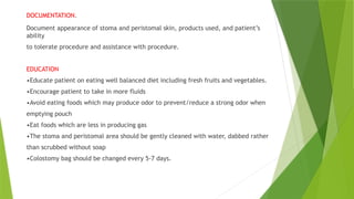 DOCUMENTATION.
Document appearance of stoma and peristomal skin, products used, and patient’s
ability
to tolerate procedure and assistance with procedure.
EDUCATION
•Educate patient on eating well balanced diet including fresh fruits and vegetables.
•Encourage patient to take in more fluids
•Avoid eating foods which may produce odor to prevent/reduce a strong odor when
emptying pouch
•Eat foods which are less in producing gas
•The stoma and peristomal area should be gently cleaned with water, dabbed rather
than scrubbed without soap
•Colostomy bag should be changed every 5-7 days.
 