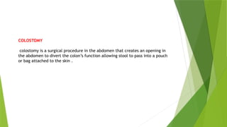 COLOSTOMY
colostomy is a surgical procedure in the abdomen that creates an opening in
the abdomen to divert the colon’s function allowing stool to pass into a pouch
or bag attached to the skin .
 