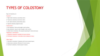 TYPES OF COLOSTOMY
Types of Colostomy on:
*Location:*
1. Right sided colostomy (ascending colon)
2. Transverse colostomy (transverse colon)
3. Left sided colostomy (descending colon)
4. Sigmoid colostomy (sigmoid colon)
*Construction:*
1. End colostomy: Colon end brought to skin surface.
2.Loop colostomy: Loop of colon brought to skin surface.
3. Double-barrel colostomy: Two separate openings for stool and mucus.
*Temporary vs. Permanent:*
1. Temporary colostomy: Intended for future reversal.
2. Permanent colostomy: Irreversible, due to disease or injury.
*Other Types:*
1. Hartmann’s procedure: Colostomy with rectal stump closure.
2. Mastectomy colostomy: Removal of rectal mucosa.
3. Continent colostomy: Internal pouch creation
 