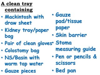 A clean tray
containing
• Mackintosh with
draw sheet
• Kidney tray/paper
bag
• Pair of clean gloves
• Colostomy bag
• NS/Basin with
warm tap water
• Gauze pieces
• Gauze
pad/tissue
paper
• Skin barrier
• Stoma
measuring guide
• Pen or pencils &
scissors
• Bed pan
 