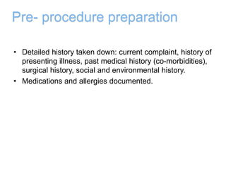 Pre- procedure preparation
• Detailed history taken down: current complaint, history of
presenting illness, past medical history (co-morbidities),
surgical history, social and environmental history.
• Medications and allergies documented.
 