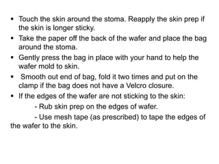  Touch the skin around the stoma. Reapply the skin prep if
the skin is longer sticky.
 Take the paper off the back of the wafer and place the bag
around the stoma.
 Gently press the bag in place with your hand to help the
wafer mold to skin.
 Smooth out end of bag, fold it two times and put on the
clamp if the bag does not have a Velcro closure.
 If the edges of the wafer are not sticking to the skin:
- Rub skin prep on the edges of wafer.
- Use mesh tape (as prescribed) to tape the edges of
the wafer to the skin.
 